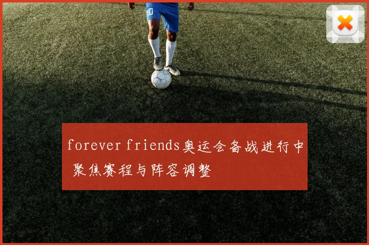 forever friends奥运会备战进行中 聚焦赛程与阵容调整