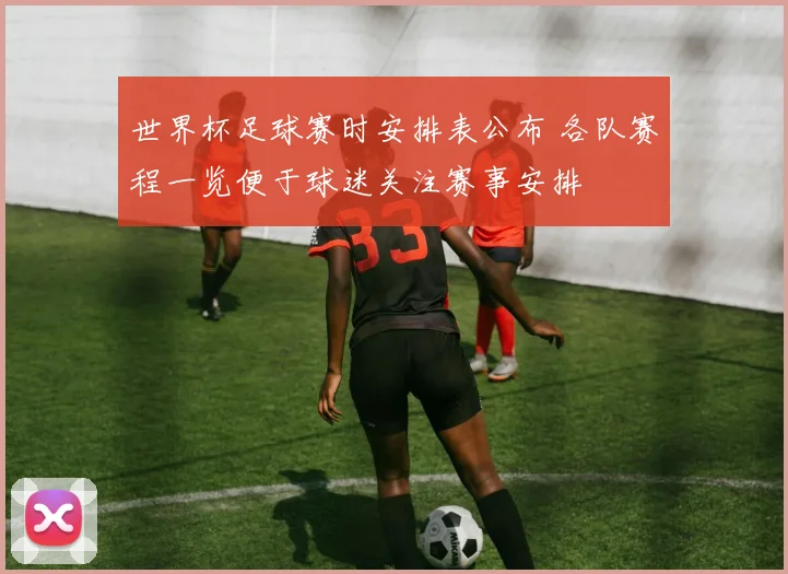 世界杯足球赛时安排表公布 各队赛程一览便于球迷关注赛事安排