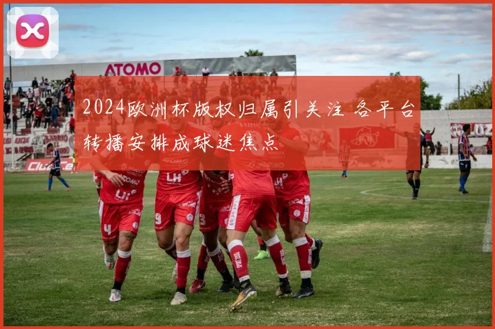 2024欧洲杯版权归属引关注 各平台转播安排成球迷焦点