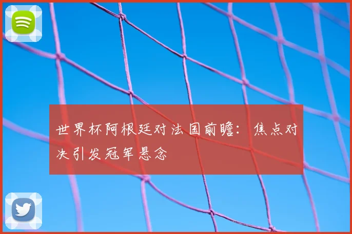世界杯阿根廷对法国前瞻：焦点对决引发冠军悬念