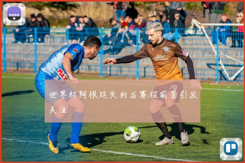 世界杯阿根廷失利后赛程前景引发关注