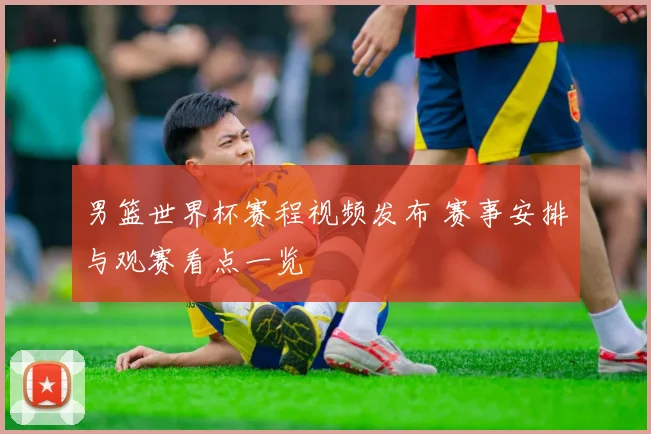 男篮世界杯赛程视频发布 赛事安排与观赛看点一览