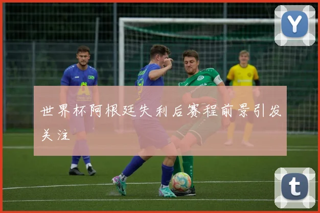 世界杯阿根廷失利后赛程前景引发关注