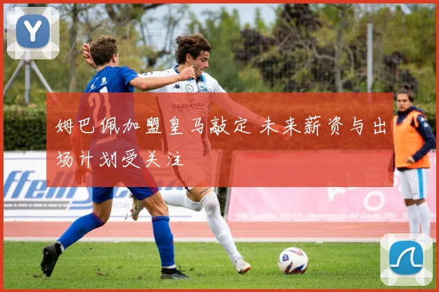 姆巴佩加盟皇马敲定 未来薪资与出场计划受关注