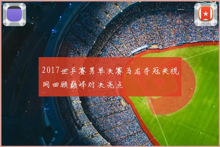 2017世乒赛男单决赛马龙夺冠央视网回顾巅峰对决亮点