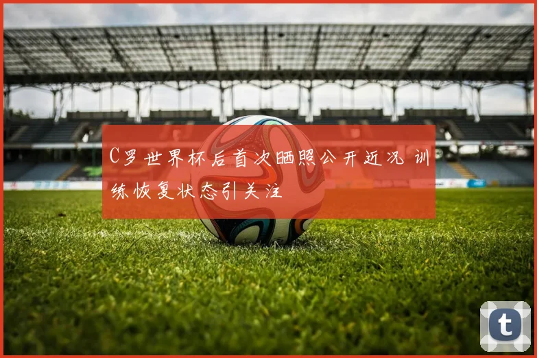 C罗世界杯后首次晒照公开近况 训练恢复状态引关注