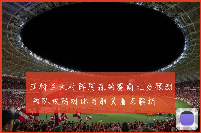 亚特兰大对阵阿森纳赛前比分预测 两队攻防对比与胜负看点解析
