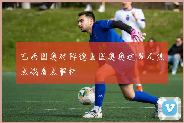 巴西国奥对阵德国国奥奥运男足焦点战看点解析