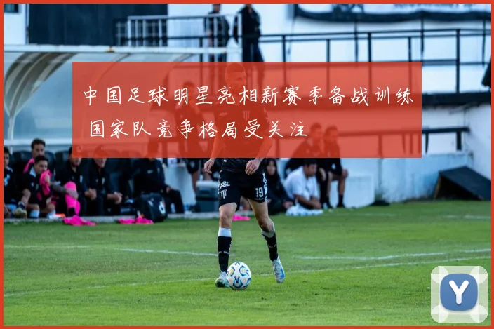 中国足球明星亮相新赛季备战训练 国家队竞争格局受关注