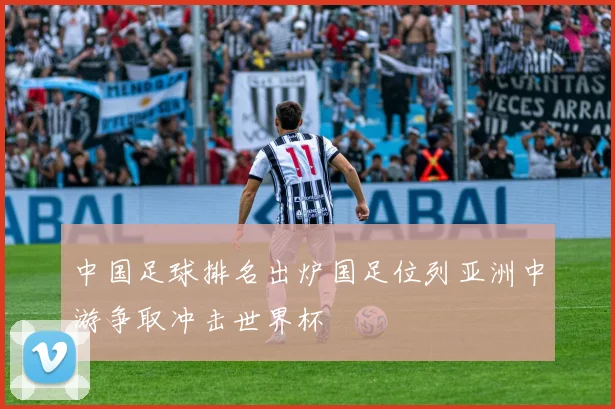 中国足球排名出炉国足位列亚洲中游争取冲击世界杯