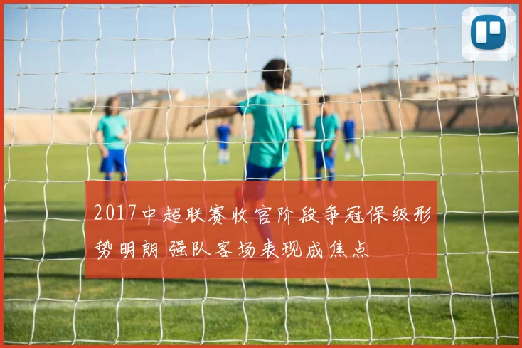 2017中超联赛收官阶段争冠保级形势明朗 强队客场表现成焦点