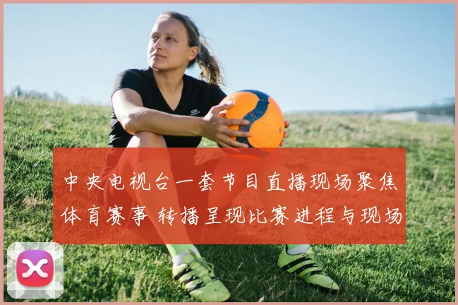 中央电视台一套节目直播现场聚焦体育赛事 转播呈现比赛进程与现场反应