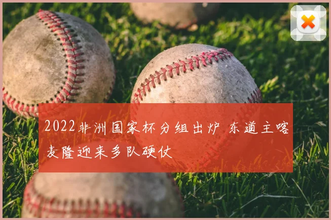 2022非洲国家杯分组出炉 东道主喀麦隆迎来多队硬仗