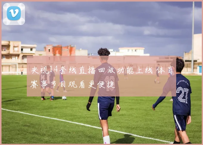 央视14套线直播回放功能上线 体育赛事节目观看更便捷