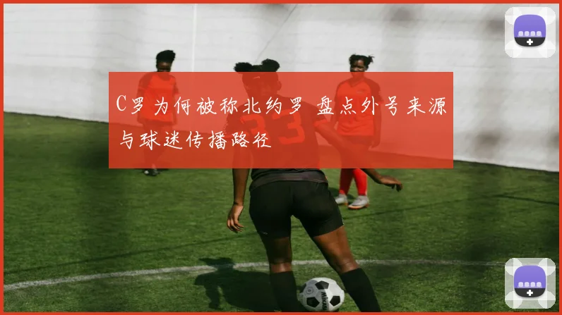 C罗为何被称北约罗 盘点外号来源与球迷传播路径
