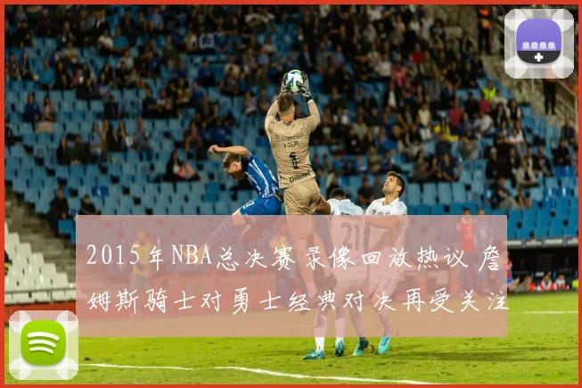 2015年NBA总决赛录像回放热议 詹姆斯骑士对勇士经典对决再受关注