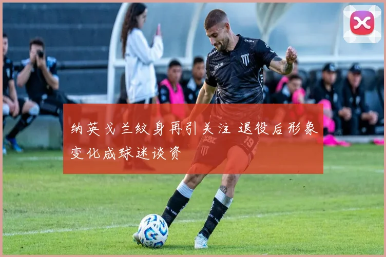 纳英戈兰纹身再引关注 退役后形象变化成球迷谈资