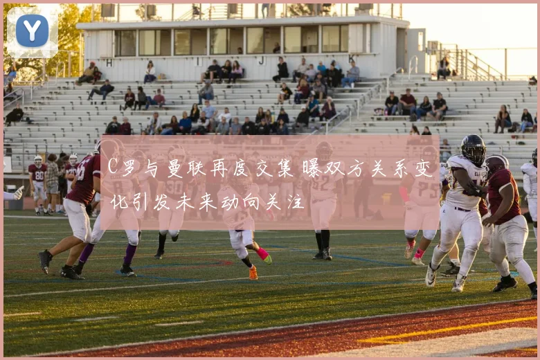 C罗与曼联再度交集 曝双方关系变化引发未来动向关注