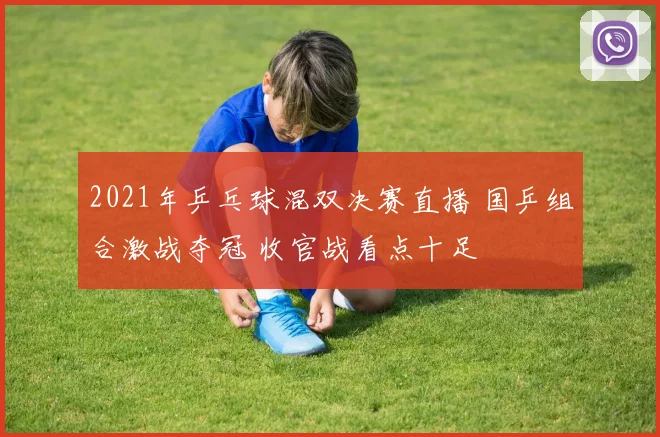 2021年乒乓球混双决赛直播 国乒组合激战夺冠 收官战看点十足
