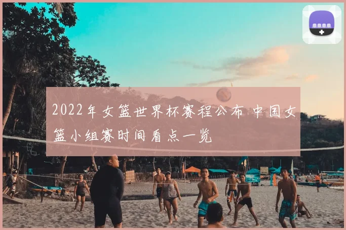2022年女篮世界杯赛程公布 中国女篮小组赛时间看点一览