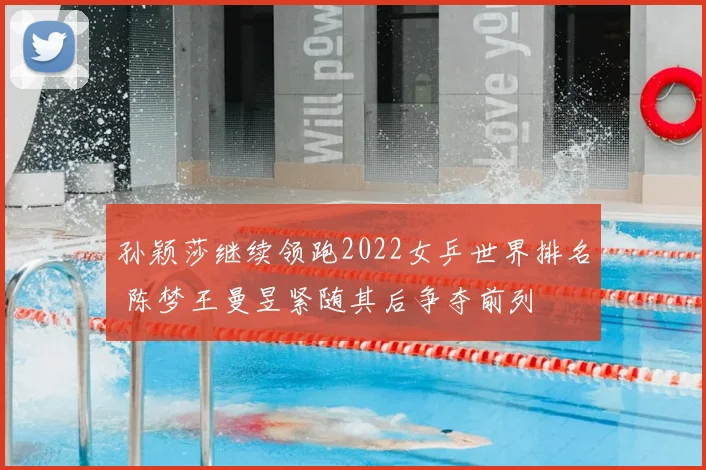 孙颖莎继续领跑2022女乒世界排名 陈梦王曼昱紧随其后争夺前列