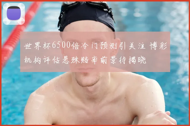 世界杯6500倍冷门预测引关注 博彩机构评估悬殊赔率前景待揭晓
