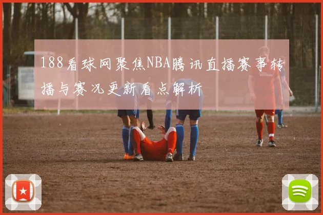 188看球网聚焦NBA腾讯直播赛事转播与赛况更新看点解析