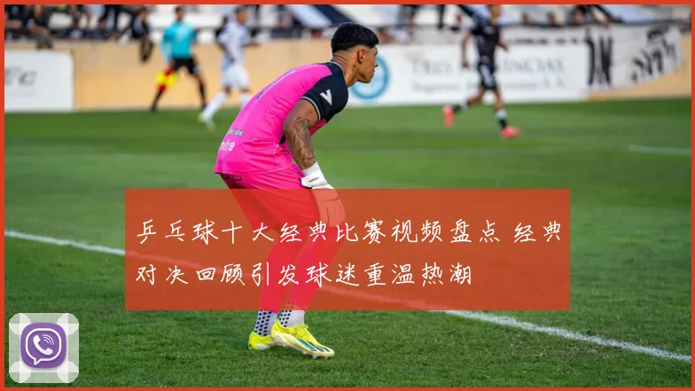 乒乓球十大经典比赛视频盘点 经典对决回顾引发球迷重温热潮