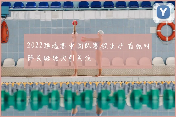 2022预选赛中国队赛程出炉 首轮对阵关键场次引关注