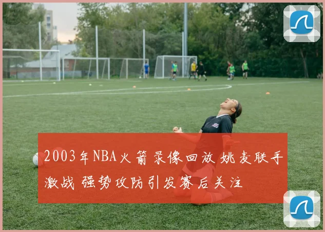 2003年NBA火箭录像回放 姚麦联手激战 强势攻防引发赛后关注