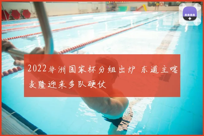 2022非洲国家杯分组出炉 东道主喀麦隆迎来多队硬仗
