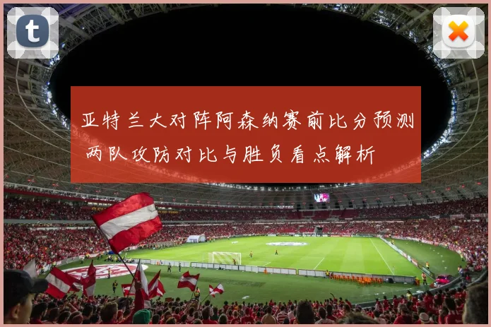 亚特兰大对阵阿森纳赛前比分预测 两队攻防对比与胜负看点解析