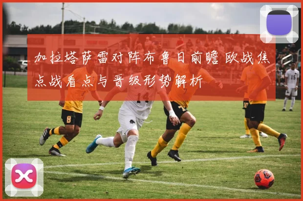 加拉塔萨雷对阵布鲁日前瞻 欧战焦点战看点与晋级形势解析