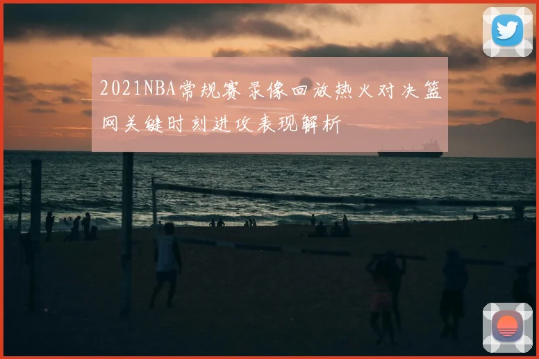 2021NBA常规赛录像回放热火对决篮网关键时刻进攻表现解析