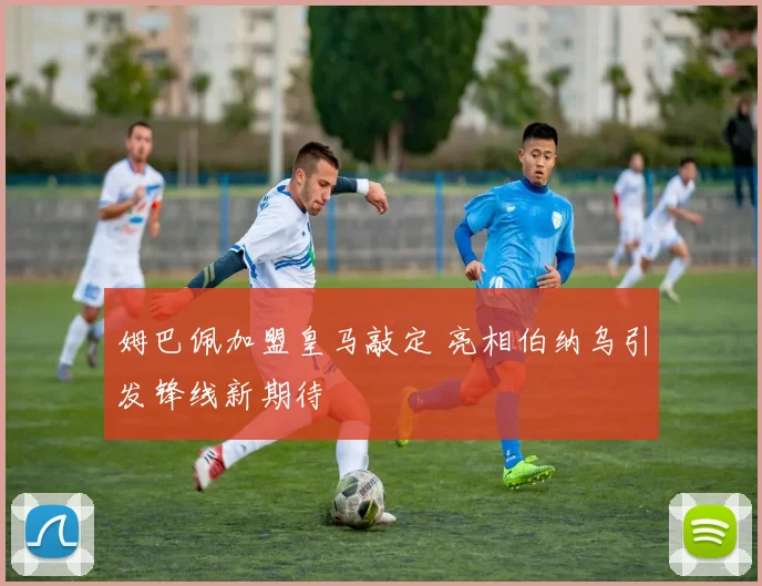 姆巴佩加盟皇马敲定 亮相伯纳乌引发锋线新期待