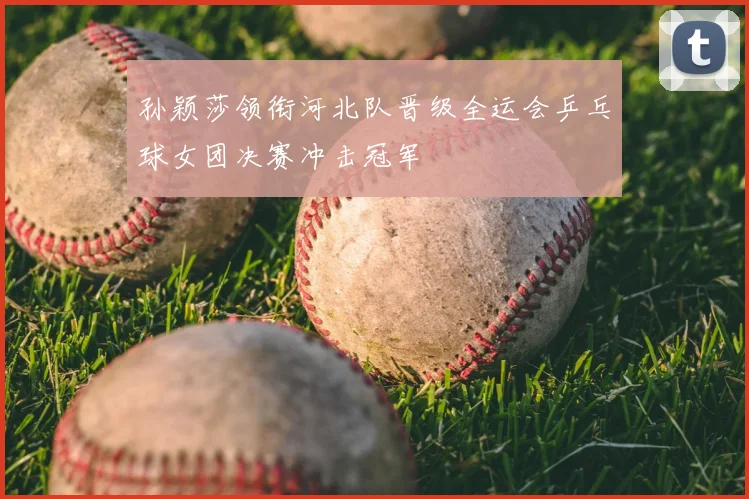 孙颖莎领衔河北队晋级全运会乒乓球女团决赛冲击冠军
