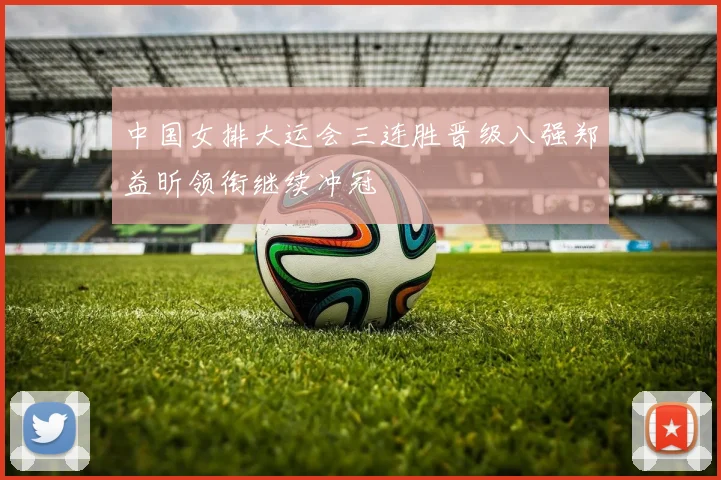 中国女排大运会三连胜晋级八强郑益昕领衔继续冲冠