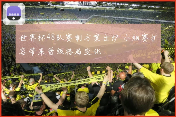 世界杯48队赛制方案出炉 小组赛扩容带来晋级格局变化