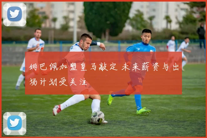 姆巴佩加盟皇马敲定 未来薪资与出场计划受关注
