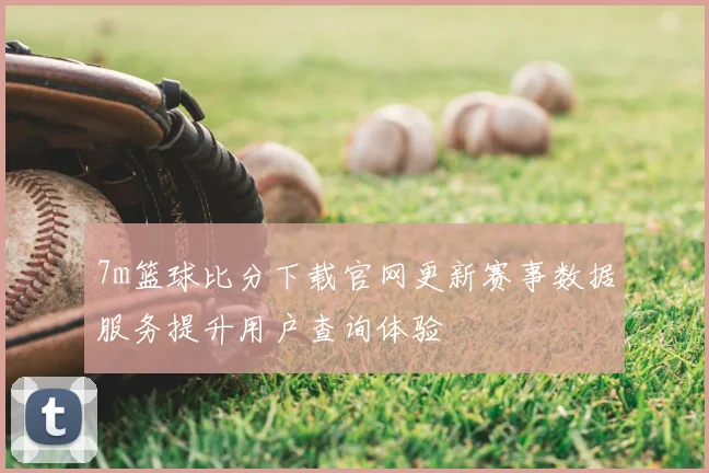 7m篮球比分下载官网更新赛事数据服务提升用户查询体验