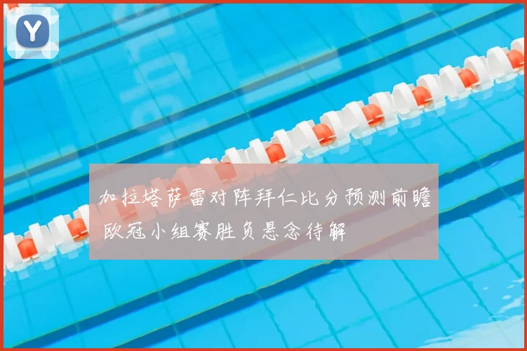 加拉塔萨雷对阵拜仁比分预测前瞻 欧冠小组赛胜负悬念待解