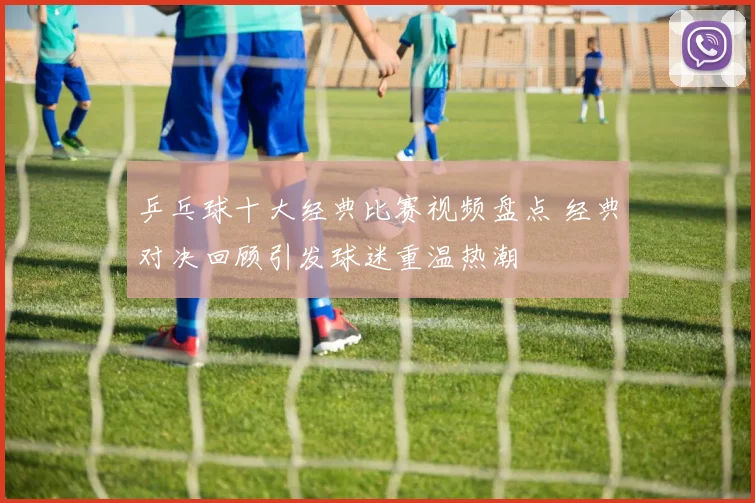 乒乓球十大经典比赛视频盘点 经典对决回顾引发球迷重温热潮