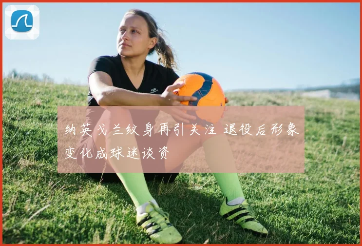 纳英戈兰纹身再引关注 退役后形象变化成球迷谈资